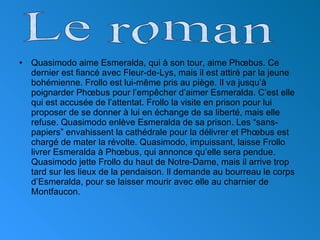 <ul><li>Quasimodo aime Esmeralda, qui à son tour, aime Ph œ bus. Ce dernier est fiancé avec Fleur-de-Lys, mais il est atti...