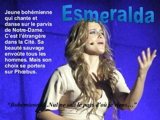 Esmeralda Jeune bohémienne qui chante et danse sur le parvis de Notre-Dame. C’est l’étrangère dans la Cité. Sa beauté sauvage envo ûte tous les hommes. Mais son choix se portera sur Phœbus. “ Bohémienne…Nul ne sait le pays d'où je viens…” 