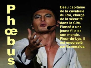 Phœbus Beau capitaine de la cavalerie du Roi, chargé de la sécurité dans la Cité. Fiancé à une jeune fille de son monde, Fleur-de-Lys, il est ensorcelé par Esmeralda. 