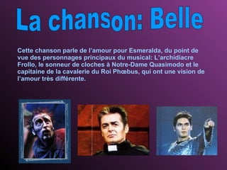 La chanson: Belle Cette chanson parle de l’amour pour Esmeralda, du point de vue des personnages principaux du musical: L’archidiacre Frollo, le sonneur de cloches à Notre-Dame Quasimodo et le capitaine de la cavalerie du Roi  Phœbus, qui ont une vision de l’amour très différente. 