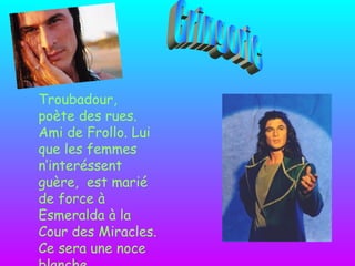 Troubadour, poète des rues. Ami de Frollo. Lui que les femmes n’interéssent guère,  est marié de force à Esmeralda à la Cour des Miracles. Ce sera une noce blanche. Gringorie 