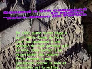 Qauand a été composé le roman "Notre-Dame de Paris? En 1831,quand Victor Hugo a écrit Notre-Dame de Paris. c’est non seulement à une apologie du style gothique qu’il se livre, mais surtout à un reversement des valeurs: Frollo incarne le mal, Quasimodo incarne le bien et Esmeralda est la victime. 