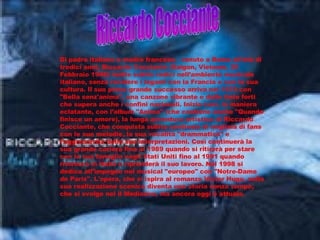 Di padre italiano e madre francese,  venuto a Roma all'età di tredici anni, Riccardo Cocciante (Saigon, Vietnam, 20 Febbraio 1946) mette subito radici nell’ambiente musicale italiano, senza recidere i legami con la Francia e con la sua cultura. Il suo primo grande successo arriva nel 1974 con "Bella senz'anima", una canzone vibrante e dalle tinte forti che supera anche i confini nazionali. Inizia così, in maniera eclatante, con l’album "Anima" (che contiene anche "Quando finisce un amore), la lunga avventura artistica di Riccardo Cocciante, che conquista subito centinaia di migliaia di fans con le sue melodie, la sua vocalità "drammatica" e l’aggressività delle sue interpretazioni. Così continuerà la sua grande cariera fino al 1989 quando si ritirerà per stare con la sua famiglia negli Stati Uniti fino al 1991 quando ritornerà in Italia e riprenderà il suo lavoro. Nel 1998 si dedica all’impegno nel musical "europeo" con "Notre-Dame de Paris". L'opera, che si ispira al romanzo Victor Hugo, nella sua realizzazione scenica diventa una storia senza tempo, che si svolge nel il Medioevo, ma ancora oggi è attuale. Riccardo Cocciante 