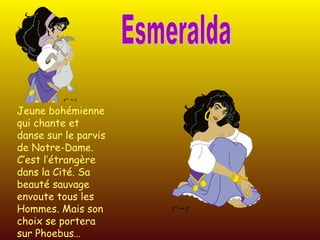 Esmeralda Jeune bohémienne qui chante et danse sur le parvis de Notre-Dame. C’est l’étrangère dans la Cité. Sa beauté sauvage envoute tous les Hommes. Mais son choix se portera sur Phoebus… 