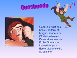 Quasimodo Géant de vingt ans, bossu, boìteux et borgne, sonneur de Cloches à Notre-Dame et esclave de Frollo. Son amour impossible pour Esmeralda atteindra au sublime 