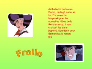 Frollo Archidiacre de Notre-Dame, partagé entre sa foi d’ homme du Moyen-Age et les nouvelles idées de la Renaissance. Il veut chasser les sans-papiers. Son désir pour Esmeralda le rendra fou 