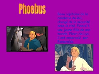 Beau capitaine de la cavalerie du Roi, chargé de la sécurité dans la cité. Fiancé à une jeune fille de son monde, Fleur-de-Lys, il est ensorcelé  par Esmeralda. Phoebus 