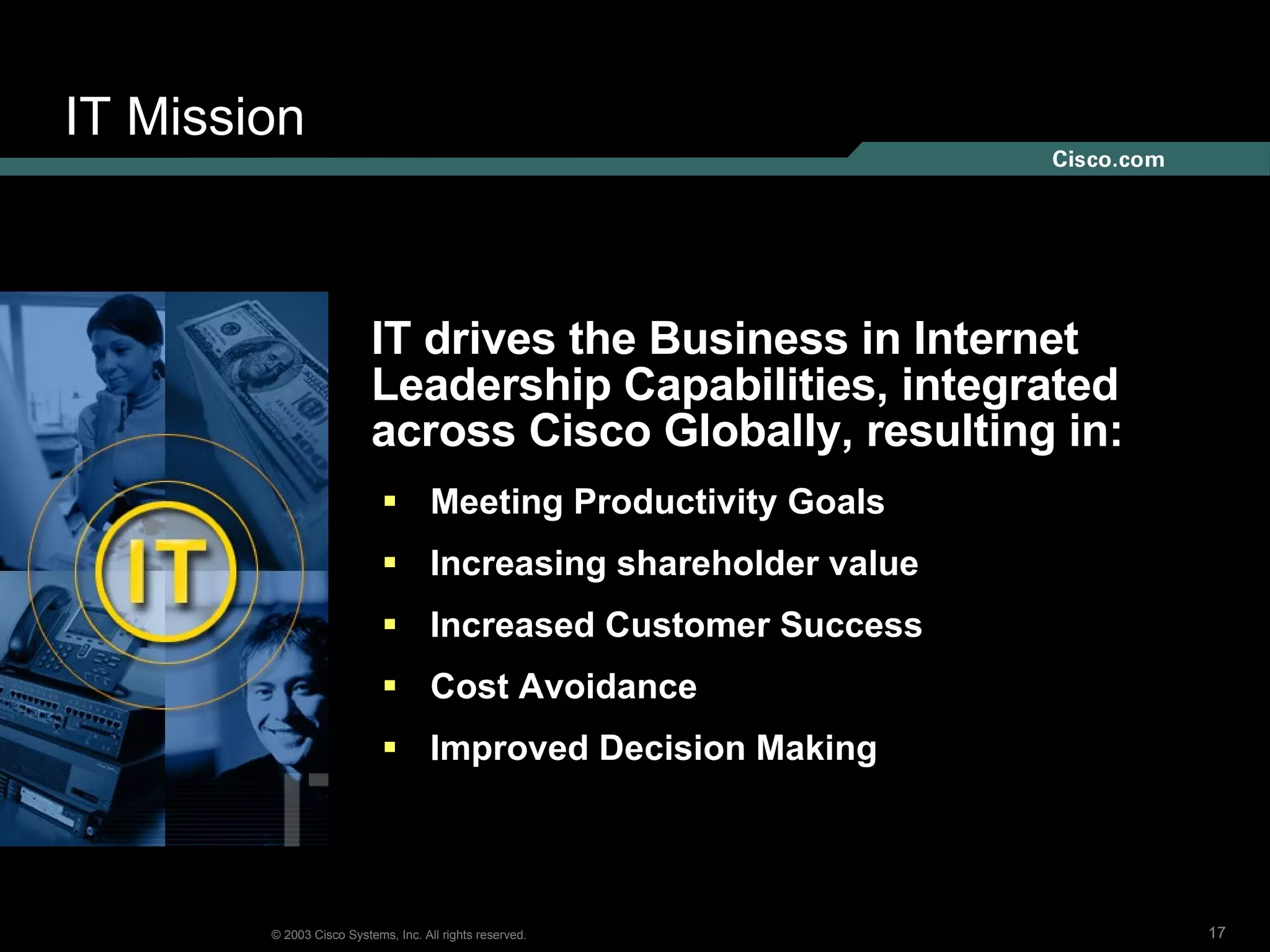 IT Mission IT drives the Business in Internet  Leadership Capabilities, integrated  across Cisco Globally, resulting in: Meeting Productivity Goals Increasing shareholder value Increased Customer Success  Cost Avoidance  Improved Decision Making 