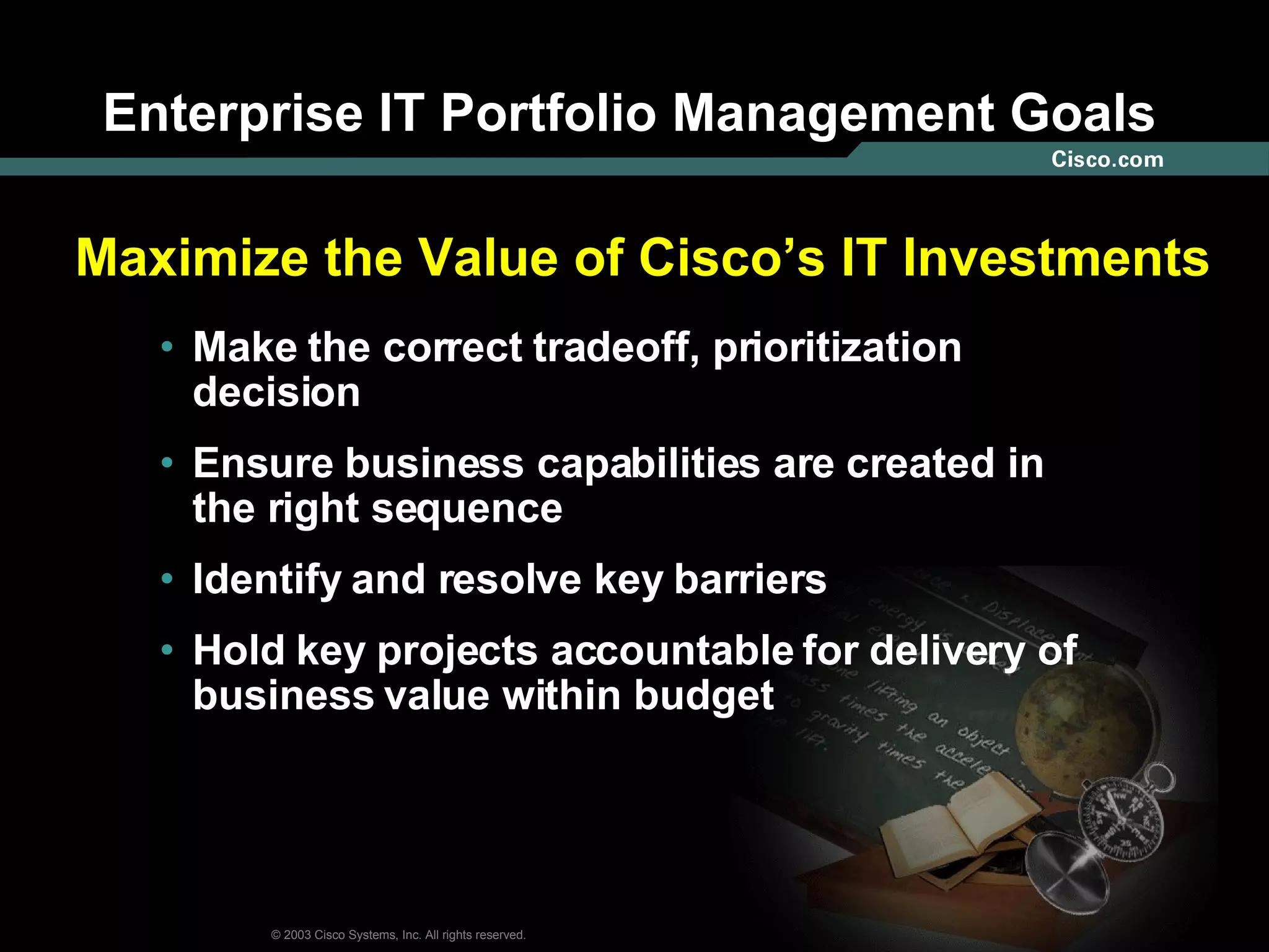 Enterprise IT Portfolio Management Goals Make the correct tradeoff, prioritization decision Ensure business capabilities are created in the right sequence Identify and resolve key barriers Hold key projects accountable for delivery of business value within budget Maximize the Value of Cisco’s IT Investments 