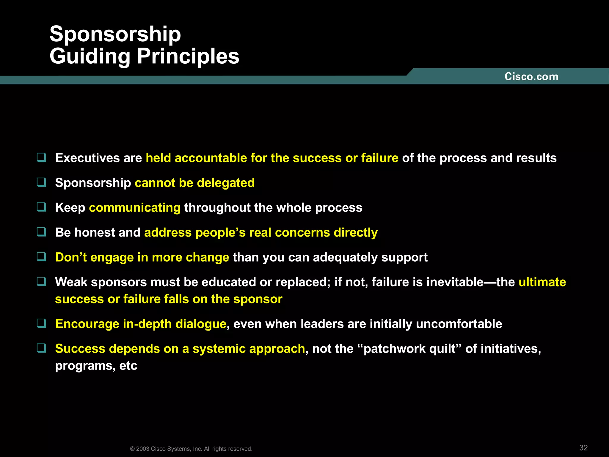 Sponsorship Guiding Principles Executives are  held accountable for the success or failure  of the process and results Sponsorship  cannot be delegated Keep  communicating  throughout the whole process Be honest and  address people’s real concerns directly Don’t engage in more change  than you can adequately support Weak sponsors must be educated or replaced; if not, failure is inevitable—the  ultimate success or failure falls on the sponsor Encourage in-depth dialogue , even when leaders are initially uncomfortable Success depends on a systemic approach , not the “patchwork quilt” of initiatives, programs, etc 