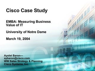 Cisco Case Study EMBA: Measuring Business Value of IT University of Notre Dame March 19, 2004 Ayelet Baron—aybaron@cisco.com WW Sales Strategy & Planning Cisco Systems, Inc. 