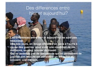 Les differénces entre hier et aujourd'hui ne sont pas
beaucoup .
Dès nos jours, on bouge encore d'un pays à l'autre à
cause des guerres, pour avoir une condition de vie
meilleure, ou pour trouver du travail.
Qui ne possède pas de documents qui lui permettent de
justiﬁer son identité est considéré un irrégulier et,
souvent, une menace.
Des differences entre
hier et aujourd'hui?!
 