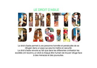 Le droit d’asile permet à une personne honnête et persécutée de se
réfugier dans un pays qui peut le mettre en securité.!
Le droit d'asile renvoie au fait que dans les differentes civilisation les
sociétés ont reconnu un droit à chaque être humain de trouver refuge face
à des menaces et des poursuites.!
!
!
LE DROIT D’ASILE!
 
