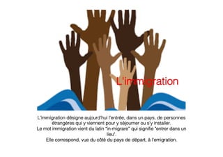 L’immigration désigne aujourd'hui l'entrée, dans un pays, de personnes
étrangères qui y viennent pour y séjourner ou s'y installer.!
Le mot immigration vient du latin “in-migrare” qui signiﬁe "entrer dans un
lieu".!
Elle correspond, vue du côté du pays de départ, à l'emigration.!
 !
!
L'immigration!
 