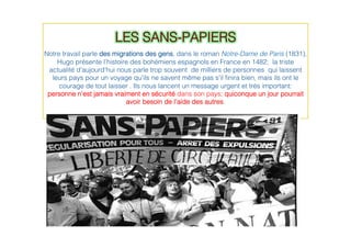 LES SANS-PAPIERS!
!
Notre travail parle des migrations des gens, dans le roman Notre-Dame de Paris (1831),
Hugo présente l’histoire des bohémiens espagnols en France en 1482; la triste
actualité d’aujourd’hui nous parle trop souvent de milliers de personnes qui laissent
leurs pays pour un voyage qu'ils ne savent même pas s'il ﬁnira bien, mais ils ont le
courage de tout laisser . Ils nous lancent un message urgent et très important:
personne n’est jamais vraiment en sécurité dans son pays; quiconque un jour pourrait
avoir besoin de l’aide des autres.!
!
 