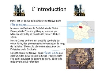 L’ introduction
Paris est le coeur de France et se trouve dans
l’ Île de France:
le coeur de Paris est la Cathèdrale de Notre
Dame, chef-d’œuvre gothique, conçue par
Maurice de Sullly et construite entre 1163 et
1345.
Notre-Dame de Paris est aussi le symbole du
vieux Paris, des promenades romantiques le long
de la Seine. Elle est le témoin majestueux de
l’Histoire de la Capitale.
La Cathèdrale se trouve dans l’Île de la Cité,qui
est l'une des deux îles de la Seine (l'autre étant
l'île Saint-Louis)et le centre de Paris, où la ville
médiévale a été refondée.

 