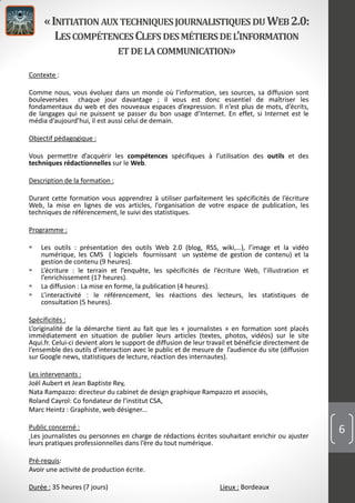 «INITIATION AUXTECHNIQUESJOURNALISTIQUES DUWEB2.0:
LESCOMPÉTENCESCLEFS DESMÉTIERSDEL’INFORMATION
ET DELACOMMUNICATION»
Contexte :
Comme nous, vous évoluez dans un monde où l’information, ses sources, sa diffusion sont
bouleversées chaque jour davantage ; il vous est donc essentiel de maîtriser les
fondamentaux du web et des nouveaux espaces d’expression. Il n’est plus de mots, d’écrits,
de langages qui ne puissent se passer du bon usage d’Internet. En effet, si Internet est le
média d’aujourd’hui, il est aussi celui de demain.
Objectif pédagogique :
Vous permettre d’acquérir les compétences spécifiques à l’utilisation des outils et des
techniques rédactionnelles sur le Web.
Description de la formation :
Durant cette formation vous apprendrez à utiliser parfaitement les spécificités de l’écriture
Web, la mise en lignes de vos articles, l’organisation de votre espace de publication, les
techniques de référencement, le suivi des statistiques.
Programme :
 Les outils : présentation des outils Web 2.0 (blog, RSS, wiki,…), l’image et la vidéo
numérique, les CMS ( logiciels fournissant un système de gestion de contenu) et la
gestion de contenu (9 heures).
 L’écriture : le terrain et l’enquête, les spécificités de l’écriture Web, l’illustration et
l’enrichissement (17 heures).
 La diffusion : La mise en forme, la publication (4 heures).
 L’interactivité : le référencement, les réactions des lecteurs, les statistiques de
consultation (5 heures).
Spécificités :
L’originalité de la démarche tient au fait que les « journalistes » en formation sont placés
immédiatement en situation de publier leurs articles (textes, photos, vidéos) sur le site
Aqui.fr. Celui-ci devient alors le support de diffusion de leur travail et bénéficie directement de
l’ensemble des outils d’interaction avec le public et de mesure de l’audience du site (diffusion
sur Google news, statistiques de lecture, réaction des internautes).
Les intervenants :
Joël Aubert et Jean Baptiste Rey,
Nata Rampazzo: directeur du cabinet de design graphique Rampazzo et associés,
Roland Cayrol: Co fondateur de l’institut CSA,
Marc Heintz : Graphiste, web désigner...
Public concerné :
Les journalistes ou personnes en charge de rédactions écrites souhaitant enrichir ou ajuster
leurs pratiques professionnelles dans l’ère du tout numérique.
Pré-requis:
Avoir une activité de production écrite.
Durée : 35 heures (7 jours) Lieux : Bordeaux
6
 