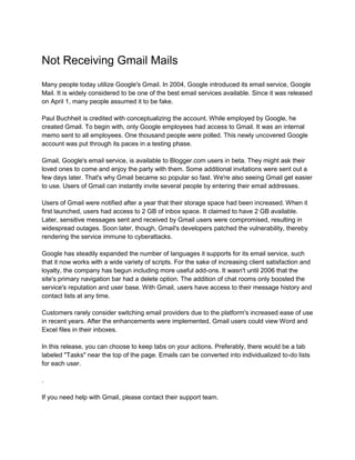 Not Receiving Gmail Mails
Many people today utilize Google's Gmail. In 2004, Google introduced its email service, Google
Mail. It is widely considered to be one of the best email services available. Since it was released
on April 1, many people assumed it to be fake.
Paul Buchheit is credited with conceptualizing the account. While employed by Google, he
created Gmail. To begin with, only Google employees had access to Gmail. It was an internal
memo sent to all employees. One thousand people were polled. This newly uncovered Google
account was put through its paces in a testing phase.
Gmail, Google's email service, is available to Blogger.com users in beta. They might ask their
loved ones to come and enjoy the party with them. Some additional invitations were sent out a
few days later. That's why Gmail became so popular so fast. We're also seeing Gmail get easier
to use. Users of Gmail can instantly invite several people by entering their email addresses.
Users of Gmail were notified after a year that their storage space had been increased. When it
first launched, users had access to 2 GB of inbox space. It claimed to have 2 GB available.
Later, sensitive messages sent and received by Gmail users were compromised, resulting in
widespread outages. Soon later, though, Gmail's developers patched the vulnerability, thereby
rendering the service immune to cyberattacks.
Google has steadily expanded the number of languages it supports for its email service, such
that it now works with a wide variety of scripts. For the sake of increasing client satisfaction and
loyalty, the company has begun including more useful add-ons. It wasn't until 2006 that the
site's primary navigation bar had a delete option. The addition of chat rooms only boosted the
service's reputation and user base. With Gmail, users have access to their message history and
contact lists at any time.
Customers rarely consider switching email providers due to the platform's increased ease of use
in recent years. After the enhancements were implemented, Gmail users could view Word and
Excel files in their inboxes.
In this release, you can choose to keep tabs on your actions. Preferably, there would be a tab
labeled "Tasks" near the top of the page. Emails can be converted into individualized to-do lists
for each user.
.
If you need help with Gmail, please contact their support team.
 