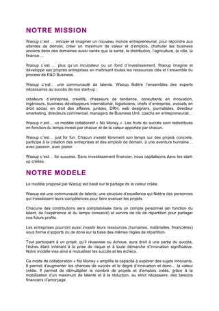 NOTRE MISSION 
Waoup c´est … innover et imaginer un nouveau monde entrepreneurial, pour répondre aux 
attentes de demain, créer un maximum de valeur et d’emplois, chahuter les business 
anciens dans des domaines aussi variés que la santé, la distribution, l’agriculture, la ville, la 
finance…. 
Waoup c´est … plus qu´un incubateur ou un fond d´investissement. Waoup imagine et 
développe ses propres entreprises en maîtrisant toutes les ressources clés et l´ensemble du 
process de R&D Business. 
Waoup c´est… une communauté de talents. Waoup fédère l´ensembles des experts 
nécessaires au succès de nos start-up : 
créateurs d´entreprise, créatifs, chasseurs de tendance, consultants en innovation, 
ingénieurs, business développeurs international, logisticiens, chefs d´entreprise, avocats en 
droit social, en droit des affaires, juristes, DRH, web designers, journalistes, directeur 
smarketing, directeurs commercial, managers de Business Unit, coachs en entrepreneuriat… 
Waoup c´est… un modèle collaboratif « No Money ». Les fruits du succès sont redistribués 
en fonction du temps investi par chacun et de la valeur apportée par chacun. 
Waoup c´est… just for fun. Chacun investit librement son temps sur des projets concrets, 
participe à la création des entreprises et des emplois de demain, à une aventure humaine… 
avec passion, avec plaisir. 
Waoup c´est… for success. Sans investissement financier, nous capitalisons dans les start-up 
créées. 
NOTRE MODELE 
Le modèle proposé par Waoup est basé sur le partage de la valeur créée. 
Waoup est une communauté de talents, une structure d’excellence qui fédère des personnes 
qui investissent leurs compétences pour faire avancer les projets. 
Chacune des contributions sera comptabilisée dans un compte personnel (en fonction du 
talent, de l’expérience et du temps consacré) et servira de clé de répartition pour partager 
nos futurs profits. 
Les entreprises pourront aussi investir leurs ressources (humaines, matérielles, financières) 
sous forme d’apports ou de dons sur la base des mêmes règles de répartition. 
Tout participant à un projet, qu’il réussisse ou échoue, aura droit à une partie du succès, 
l’échec étant inhérant à la prise de risque et à toute démarche d’innovation significative. 
Notre modèle vise ainsi à mutualiser les succès et les échecs. 
Ce mode de collaboration « No Money » amplifie la capacité à explorer des sujets innovants. 
Il permet d’augmenter les chances de succès et le degré d’innovation et donc… la valeur 
créée. Il permet de démultiplier le nombre de projets et d’emplois créés, grâce à la 
mobilisation d’un maximum de talents et à la réduction, au strict nécessaire, des besoins 
financiers d’amorçage. 
 