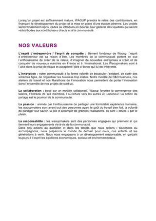 Lorsqu’un projet est suffisamment mature, WAOUP prendra le relais des contributeurs, en 
finançant le développement du projet et la mise en place d’une équipe pérenne. Les projets 
seront finalement repris, cédés ou introduits en Bourse pour générer des liquidités qui seront 
redistribuées aux contributeurs directs et à la communauté. 
NOS VALEURS 
L´esprit d´entreprendre / l´esprit de conquête : élément fondateur de Waoup, l´esprit 
d´entrepreneur est sa raison d´être. Les membres de la communauté portent en eux 
l´enthousiasme de créer de la valeur, d´imaginer de nouvelles entreprises à créer et de 
conquérir de nouveaux marchés en France et à l´international. Les Waoupmakers sont à 
l´aise dans la prise de risque et acceptent l’idée d´échec qui lui est inhérente. 
L´innovation : notre communauté a la ferme volonté de bousculer l’existant, de sortir des 
schémas figés, de ringardiser les business trop établis. Notre modèle de R&D business, nos 
ateliers de travail et nos Marathons de l´innovation nous permettent de porter l´innovation 
dans l´ensemble de nos projets de start-up. 
La collaboration : basé sur un modèle collaboratif, Waoup favorise la convergence des 
talents, l´entraide de ses membres, l´ouverture vers les autres et l´extérieur. La notion de 
partage est le poumon de la communauté. 
La passion : animés par l´enthousiasme de partager une formidable expérience humaine, 
les waoupmakers sont avant tout des personnes ayant le goût du travail bien fait, la volonté 
de partager leur savoir, la joie d´accomplir de grandes réalisations. Ils sont « drivés » par le 
plaisir. 
La responsabilité : les waoupmakers sont des personnes engagées qui prennent et qui 
tiennent leurs engagements vis-à-vis de la communauté. 
Dans nos actions au quotidien et dans les projets que nous créons / soutenons ou 
accompagnons, nous préparons le monde de demain pour nous, nos enfants et les 
générations à venir. Nous nous engageons à un développement responsable, en gardant 
toujours à l´esprit les équilibres économiques, sociaux et environnementaux. 

