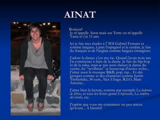 AINAT Bonjour! Je m’appelle Ainat mais sur Terre on m’appelle Tania et j’ai 15 ans. Ici je fais mes études à l' IES Gabriel Ferrater et comme langues, à part l'espagnol et le catalan, je fais du français et de l'anglais comme langues étrangères. J’adore la danse: c’est ma vie.  Quand j'avais trois ans j'ai commencé à faire de la danse . Je fais du hip-hop et de la salsa, mais je sais aussi danser la danse du ventre, les “sevillanas” et beaucoup d'autres styles... J’aime aussi la musique R&B, pop, rap... Et des groupes comme et des chanteurs comme Justin Timberlake, 50 cent, Álex Ubago, R.I.O, Marc Antoine... J’aime bien la lecture, comme par exemple  La ladrona de libros , et tous les livres genre  Crepúsculo ,  La sombra del viento , etc. J’espère que vous me connaissez un peu mieux qu'avant... À bientôt!   