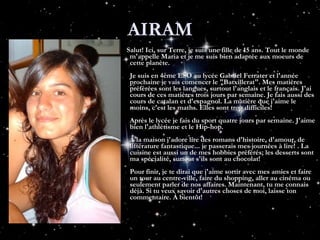 AIRAM Salut! Ici, sur Terre, je suis une fille de 15 ans. Tout le monde m'appelle Maria et je me suis bien adaptée aux moeurs de cette planète. Je suis en 4ème ESO au lycée Gabriel Ferrater et l'année prochaine je vais comencer le "Batxillerat". Mes matières préférées sont les langues, surtout l'anglais et le français. J'ai cours de ces matières trois jours par semaine. Je fais aussi des cours de catalan et d'espagnol. La matière que j'aime le moins, c'est les maths. Elles sont trop difficiles! Après le lycée je fais du sport quatre jours par semaine. J'aime bien l'athlétisme et le Hip-hop. À la maison j'adore lire des romans d'histoire, d'amour, de littérature fantastique... je passerais mes journées à lire! . La cuisine est aussi un de mes hobbies préférés; les desserts sont ma spécialité, surtout s'ils sont au chocolat! Pour finir, je te dirai que j'aime sortir avec mes amies et faire un tour au centre-ville, faire du shopping, aller au cinéma ou seulement parler de nos affaires. Maintenant, tu me connais déjà. Si tu veux savoir d'autres choses de moi, laisse ton commentaire. À bientôt!   