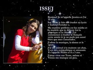 ISSEJ Bonjour! Je m’appelle Jessica et j’ai 15 ans.  Sur Terre je fais des études au lycée « Gabriel Ferrater ». Ma matière préfèrée est les maths et la matière que je déteste est la physique et la chimie. J’ai commencé à étudier le français cette année et je ne parle pas aussi bien que mes camarades. J’adore la musique, la danse et le sport.  J’ai un animal à la maison: un chat, il est très sympathique et amusant. Il s’appelle Piolin et il a 3 ans. J’aime vivre sur Terre, même si Vénus me manque un peu. 