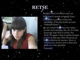RETSE Bonjour! Moi, c’est Retse, mais sur Terre tout le monde m’appelle Ester. J’ai 15 ans et, comme toutes mes camarades, je fais des études au lycée “GabrielFerrater”. Ce que j’aime? Sortir avec mes amies, écouter de la musique, lire, etc. Et j’aime beaucoup aussi faire la cuisine. Sur Terre, j’ai appris à faire la quiche lorraine et c’est un plat que j’aime beaucoup. Je fais la collection de recettes. Alors, si vous en avez, écrivez-moi et dites-moi quelle est votre spécialité. À bientôt! 