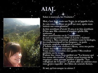 AIAL  Salut à nouveau, les Terriens !   Moi, c’est Aial, mais sur Terre, je m’appelle Laia.  Je vais vous raconter un peu sur moi, après mon arrivée sur votre planète. Je fais semblant d’avoir 15 ans et je fais semblant d'être une fille comme n’importe quelle fille terrienne. Mon anniversaire est le 7 septembre. Je suis en quatrième ESO au Lycée « Gabriel Ferrater ». Mes matières  préférées sont la biologie, les mathématiques et les langues ;  je parle français, anglais, espagnol et catalan.  J’'habite dans une maison à Reus,  avec ma petite soeur. ma mère et mon père. Vous voulez connaître mes goûts ? Ma couleur préférée est le rouge. J'adore lire ; mon livre préféré est "La femme qui est venue des étoiles". J’aime aussi écouter de la musique ; mon groupe préféré s'appelle "Les voyageurs de l'espace". J’adore aller au cinéma avec mes amies regarder  des films de science fiction. Et toi, qu’est-ce que tu aimes ? 