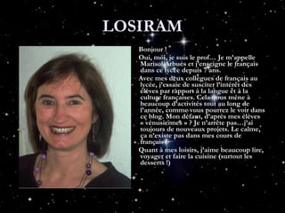 LOSIRAM Bonjour ! Oui, moi, je suis le prof… Je m’appelle Marisol Arbués et j’enseigne le français dans ce lycée depuis 7 ans.  Avec mes deux collègues de français au lycée, j’essaie de susciter l’intérêt des élèves par rapport à la langue et à la culture françaises. Cela nous mène à beaucoup d’activités tout au long de l’année, comme vous pourrez le voir dans ce blog. Mon défaut, d’après mes élèves « vénusiennes » ? Je n’arrête pas…j’ai toujours de nouveaux projets. Le calme, ça n’existe pas dans mes cours de français ! Quant à mes loisirs, j’aime beaucoup lire, voyager et faire la cuisine (surtout les desserts !)  