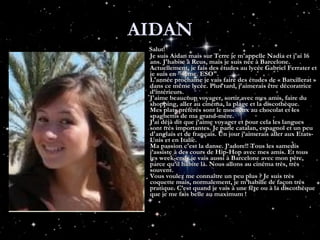 AIDAN Salut! Je suis Aidan mais sur Terre je m'appelle Nadia et j'ai 16 ans. J'habite à Reus, mais je suis née à Barcelone. Actuellement, je fais des études au lycée Gabriel Ferrater et je suis en "4ème. ESO". L'année prochaine je vais faire des études de « Batxillerat » dans ce même lycée. Plus tard, j'aimerais être décoratrice d’intérieurs. J'aime beaucoup voyager, sortir avec mes amis, faire du shopping, aller au cinéma, la plage et la discothèque. Mes plats préférés sont le moelleux au chocolat et les spaghettis de ma grand-mère. J’ai déjà dit que j’aime voyager et pour cela les langues sont très importantes. Je parle catalan, espagnol et un peu d'anglais et de français. Un jour j’aimerais aller aux Etats-Unis et en Italie. Ma passion c'est la danse. J’adore!! Tous les samedis j’assiste à des cours de Hip-Hop avec mes amis. Et tous les week-ends.je vais aussi à Barcelone avec mon père, parce qu’il habite là. Nous allons au cinéma très, très souvent. Vous voulez me connaître un peu plus ? Je suis très coquette mais, normalement, je m’habille de façon très pratique. C’est quand je vais à une fête ou à la discothèque que je me fais belle au maximum !  