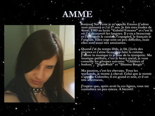 AMME Bonjour! Sur Terre je m'appelle Emma (j'adore mon prénom) et j'ai 17 ans. Je fais mes études de 4ème. ESO au lycée "Gabriel Ferrater" et c'est là où j'ai découvert les langues. Il y en a beaucoup et j'apprends le catalan, l'espagnol, le français et l'anglais. Elles sont sont un peu difficiles, mais elles sont aussi très amusantes. Quand j'ai du temps libre, je lis, j'écris des poèmes et j'aime beaucoup faire la cuisine. J'adore la musique et je joue de la trompette. Ma musique préférée, c'est le heavy metal, je vous conseille les groupes suivants: "Children of bodom", "Nightwish" et "Dimmu Borgir". Ma passion, c'est les chevaux. Tous les weekends, je monte à cheval. Celui que je monte s'appelle Colombo; il est grand et noir, et il est très affectueux. J'espère que, après avoir lu ces lignes, vous me connaîtrez un peu mieux. À bientôt! 