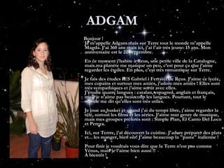 ADGAM Bonjour ! Je m’appelle Adgam mais sur Terre tout le monde m'appelle Magda. J’ai 360 ans mais ici, j'ai l'air très jeune: 15 ans. Mon anniversaire est le 22 Septembre. En ce moment j’habite à Reus, une petite ville de la Catalogne, mais ma planète me manque un peu, c’est pour ça que j’aime regarder les étoiles. En plus, c'est très romantique sur Terre. Je fais des études IES Gabriel i Ferrater de Reus. J’aime ce lycée, mes copains et surtout mes amies, j’adore mes amies ! Elles sont très sympathiques et j’aime sortir avec elles. J'étudie quatre langues : catalan, espagnol, anglais et français, mais je n’aime pas beaucoup les langues. Pourtant, tout le monde me dit qu'elles sont très utiles. Je joue au basket et quand j'ai du temps libre, j'aime regarder la télé, surtout les films et les séries. J’aime tout genre de musique, mais mes groupes préferés sont : Simple Plan, El Canto Del Loco et Pereza. Ici, sur Terrre, j’ai découvert la cuisine. J'adore préparer des plats et... les manger, bien sûr! J'aime beaucoup la "pasta" italienne ! Pour finir je voudrais vous dire que la Terre n’est pas comme Vénus, mais je l’aime bien aussi !! À bientôt !  