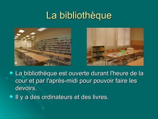 La bibliothèque La bibliothèque est ouverte durant l'heure de la cour et par l'après-midi pour pouvoir faire les devoirs.  Il y a des ordinateurs et des livres. 