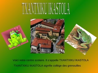 TXANTXIKU IKASTOLA Voici notre centre scolaire. Il s’appelle TXANTXIKU IKASTOLA TXANTXIKU IKASTOLA signifie collège des grenouilles 