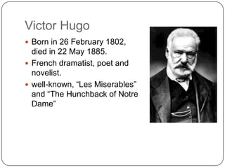 Victor Hugo
Born in 26 February 1802,
died in 22 May 1885.
French dramatist, poet and
novelist.
well-known, “Les Miserables”
and “The Hunchback of Notre
Dame”