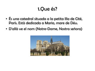 1.Que és?
●   És una catedral situada a la petita Illa de Cité,
    París. Està dedicada a Maria, mare de Déu.
●   D'allà ...