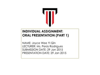 INDIVIDUAL ASSIGNMENT:
ORAL PRESENTATION (PART 1)
NAME: Joyce Wee Yi Qin
LECTURER: Ms. Persis Rodrigues
SUBMISSION DATE: 29 Jan 2015
PRESENTATION DATE: 29 Jan 2015
 