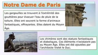 Notre Dame de Paris
Les gargouilles se trouvent à l’extrémité des
gouttières pour évacuer l’eau de pluie de la
toiture. Elles ont souvent la forme d’animaux
fantastiques, effrayantes. Elles datent du Moyen
Âge.
Les chimères sont des statues fantastiques
et diaboliques. Ces éléments n’existaient pas
au Moyen Âge. Elles ont été ajoutées par
l’architecte Violet le Duc.
 