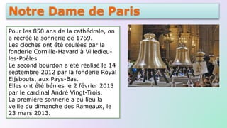 Notre Dame de Paris
Pour les 850 ans de la cathédrale, on
a recréé la sonnerie de 1769.
Les cloches ont été coulées par la
fonderie Cornille-Havard à Villedieu-
les-Poêles.
Le second bourdon a été réalisé le 14
septembre 2012 par la fonderie Royal
Eijsbouts, aux Pays-Bas.
Elles ont été bénies le 2 février 2013
par le cardinal André Vingt-Trois.
La première sonnerie a eu lieu la
veille du dimanche des Rameaux, le
23 mars 2013.
 