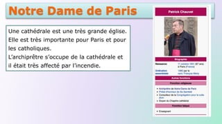 Notre Dame de Paris
Une cathédrale est une très grande église.
Elle est très importante pour Paris et pour
les catholiques.
L’archiprêtre s’occupe de la cathédrale et
il était très affecté par l’incendie.
 