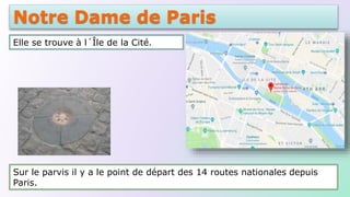 Notre Dame de Paris
Elle se trouve à l´Île de la Cité.
Sur le parvis il y a le point de départ des 14 routes nationales depuis
Paris.
 