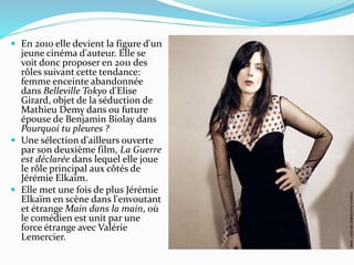  En 2010 elle devient la figure d'un
jeune cinéma d'auteur. Elle se
voit donc proposer en 2011 des
rôles suivant cette tendance:
femme enceinte abandonnée
dans Belleville Tokyo d'Elise
Girard, objet de la séduction de
Mathieu Demy dans ou future
épouse de Benjamin Biolay dans
Pourquoi tu pleures ?
 Une sélection d'ailleurs ouverte
par son deuxième film, La Guerre
est déclarée dans lequel elle joue
le rôle principal aux côtés de
Jérémie Elkaïm.
 Elle met une fois de plus Jérémie
Elkaïm en scène dans l'envoutant
et étrange Main dans la main, où
le comédien est unit par une
force étrange avec Valérie
Lemercier.
 