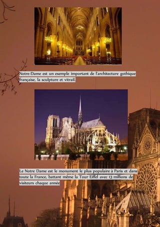 Notre-Dame est un exemple important de l'architecture gothique
française, la sculpture et vitrail.
Le Notre Dame est le monument le plus populaire à Paris et dans
toute la France, battant même la Tour Eiffel avec 13 millions de
visiteurs chaque année
 