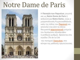Notre Dame de Paris
Η Παναγία των Παρισίων, γνωστή
και ως Notre Dame de Paris ή
απλούστερα Notre Dame, είναι ο
μητροπολιτικός Ρωμαιοκαθολικός
ναός της πόλης του Παρισιού και
αποτελεί ένα από τα πλέον
θαυμαστά αρχιτεκτονικά μνημεία
του λεγόμενου οξυκόρυφου
ή γοτθικού ρυθμού. Βρίσκεται στη
νησίδα L’Île de la Cité
του ποταμού Σηκουάνα, στο
κέντρο της γαλλικής πρωτεύουσας.
 