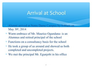 ? Alumni arrived at Notre Dame Campus by 9.00am on
May 30th
, 2014
? Warm embrace of Mr. Maurice Ogundana- is an
Alumnus and retired principal of the school
? Functions on a consultancy basis for the school
? He took a group of us around and showed us both
completed and uncompleted projects.
? We met the principal Mr. Egunjobi in his office
Arrival at School
2
 