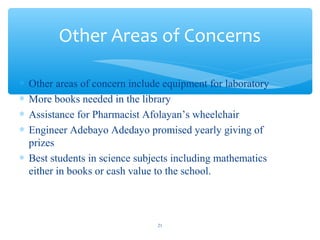 ? Other areas of concern include equipment for laboratory
? More books needed in the library
? Assistance for Pharmacist Afolayans wheelchair
? Engineer Adebayo Adedayo promised yearly giving of
prizes
? Best students in science subjects including mathematics
either in books or cash value to the school.
Other Areas of Concerns
21
 