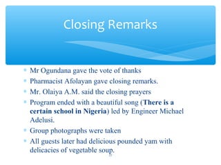 ? Mr Ogundana gave the vote of thanks
? Pharmacist Afolayan gave closing remarks.
? Mr. Olaiya A.M. said the closing prayers
? Program ended with a beautiful song (There is a
certain school in Nigeria) led by Engineer Michael
Adelusi.
? Group photographs were taken
? All guests later had delicious pounded yam with
delicacies of vegetable soup.
Closing Remarks
22
 