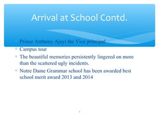 ? Prince Anthony Ajayi the Vice principal
? Campus tour
? The beautiful memories persistently lingered on more
than the scattered ugly incidents.
? Notre Dame Grammar school has been awarded best
school merit award 2013 and 2014
Arrival at School Contd.
3
 