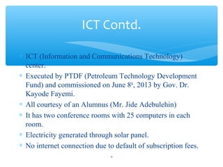 ? ICT (Information and Communications Technology)
center.
? Executed by PTDF (Petroleum Technology Development
Fund) and commissioned on June 8th
, 2013 by Gov. Dr.
Kayode Fayemi.
? All courtesy of an Alumnus (Mr. Jide Adebulehin)
? It has two conference rooms with 25 computers in each
room.
? Electricity generated through solar panel.
? No internet connection due to default of subscription fees.
ICT Contd.
9
 